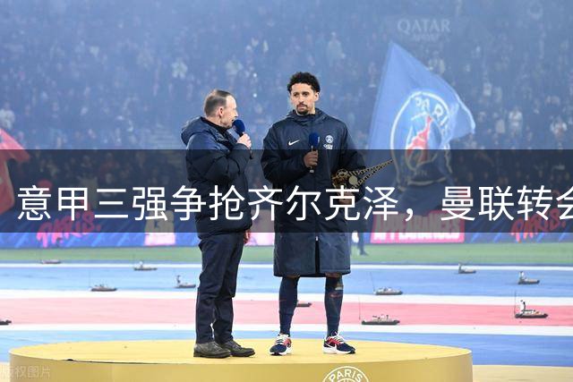 意甲三强争抢齐尔克泽，曼联转会策略面临考验