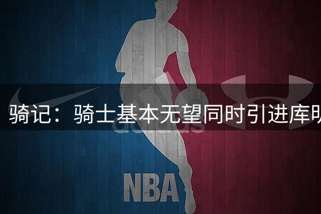 骑记：骑士基本无望同时引进库明加和沃特森 只得到一人也不简单